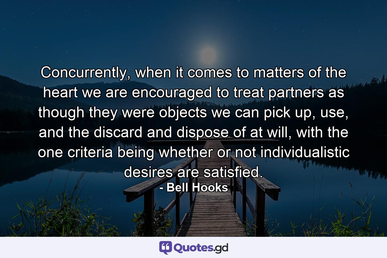 Concurrently, when it comes to matters of the heart we are encouraged to treat partners as though they were objects we can pick up, use, and the discard and dispose of at will, with the one criteria being whether or not individualistic desires are satisfied. - Quote by Bell Hooks