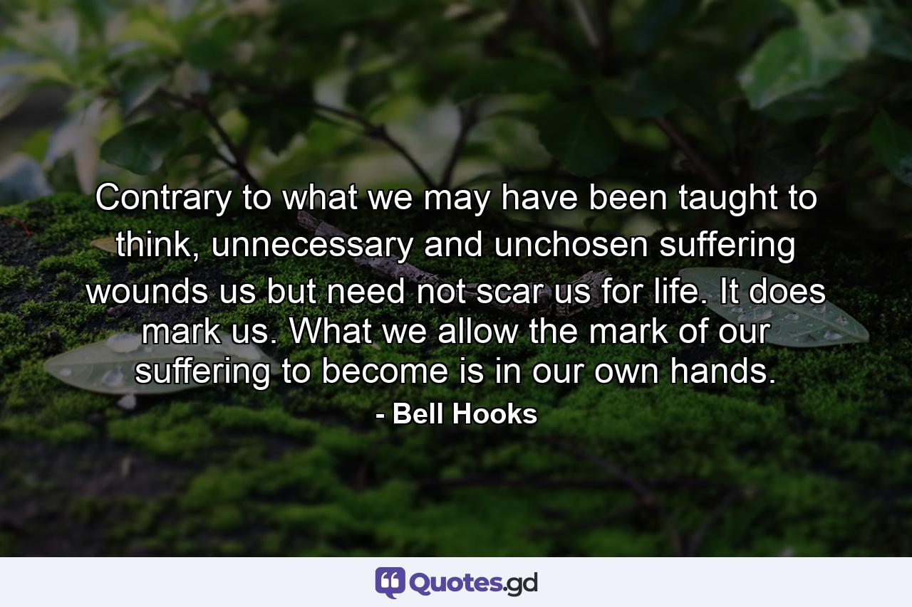 Contrary to what we may have been taught to think, unnecessary and unchosen suffering wounds us but need not scar us for life. It does mark us. What we allow the mark of our suffering to become is in our own hands. - Quote by Bell Hooks