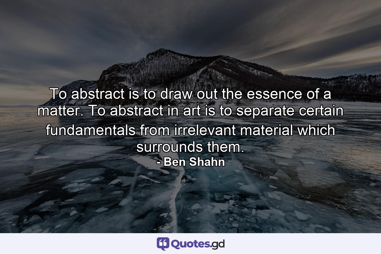 To abstract is to draw out the essence of a matter. To abstract in art is to separate certain fundamentals from irrelevant material which surrounds them. - Quote by Ben Shahn