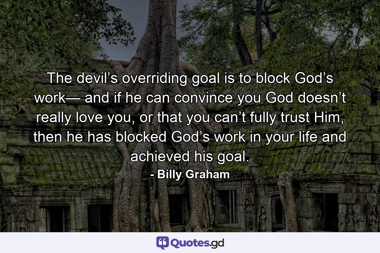 The devil’s overriding goal is to block God’s work— and if he can convince you God doesn’t really love you, or that you can’t fully trust Him, then he has blocked God’s work in your life and achieved his goal. - Quote by Billy Graham