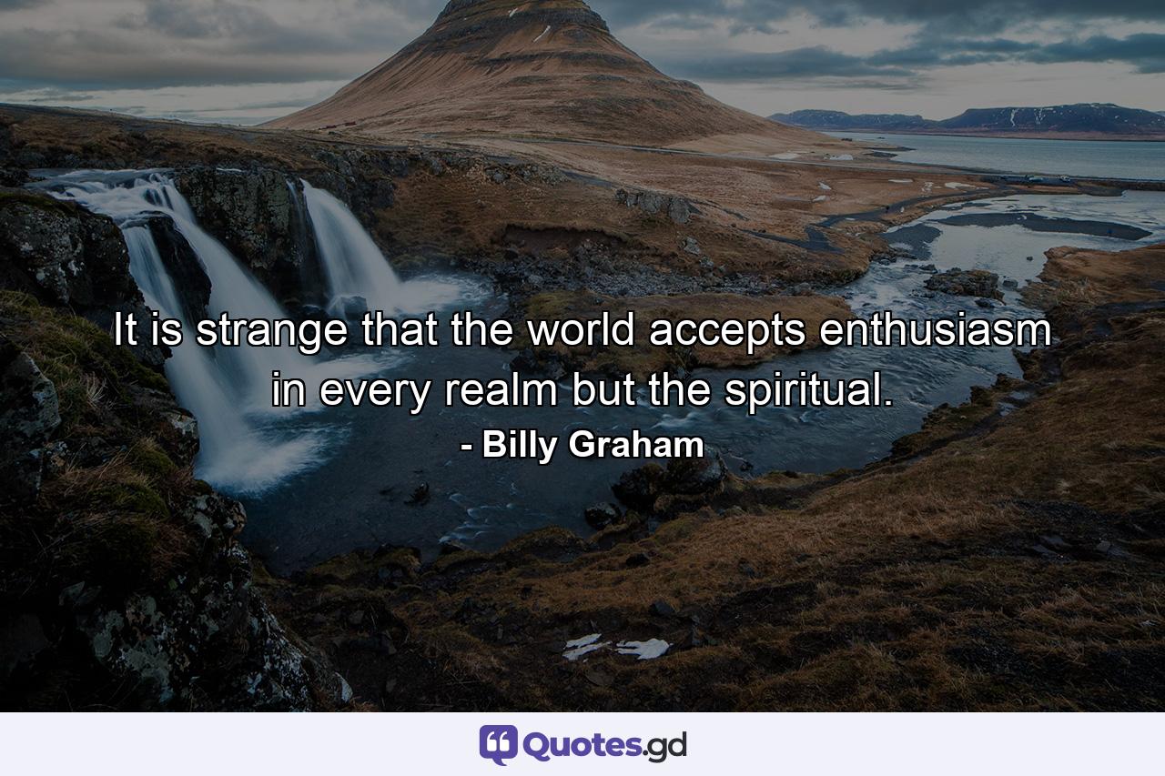 It is strange that the world accepts enthusiasm in every realm but the spiritual. - Quote by Billy Graham