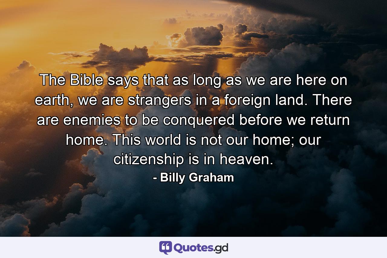 The Bible says that as long as we are here on earth, we are strangers in a foreign land. There are enemies to be conquered before we return home. This world is not our home; our citizenship is in heaven. - Quote by Billy Graham