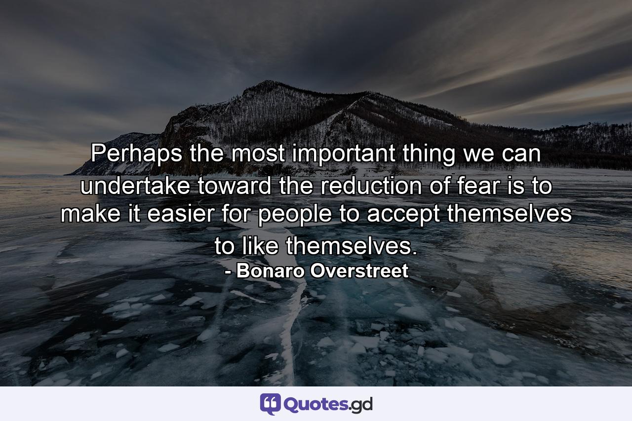 Perhaps the most important thing we can undertake toward the reduction of fear is to make it easier for people to accept themselves  to like themselves. - Quote by Bonaro Overstreet