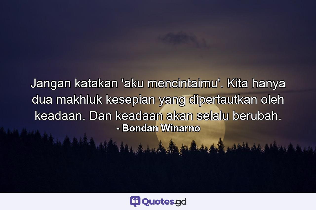 Jangan katakan 'aku mencintaimu'. Kita hanya dua makhluk kesepian yang dipertautkan oleh keadaan. Dan keadaan akan selalu berubah. - Quote by Bondan Winarno