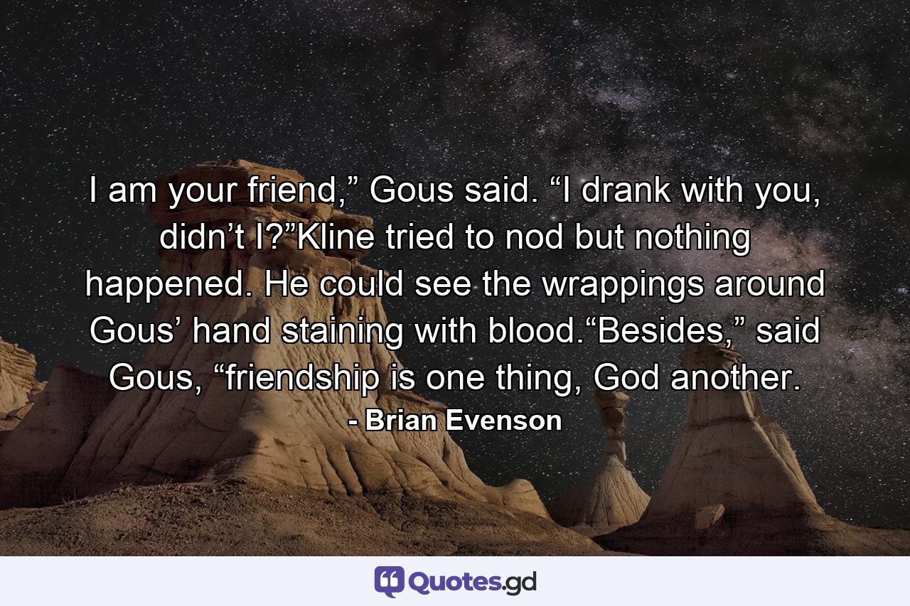 I am your friend,” Gous said. “I drank with you, didn’t I?”Kline tried to nod but nothing happened. He could see the wrappings around Gous’ hand staining with blood.“Besides,” said Gous, “friendship is one thing, God another. - Quote by Brian Evenson