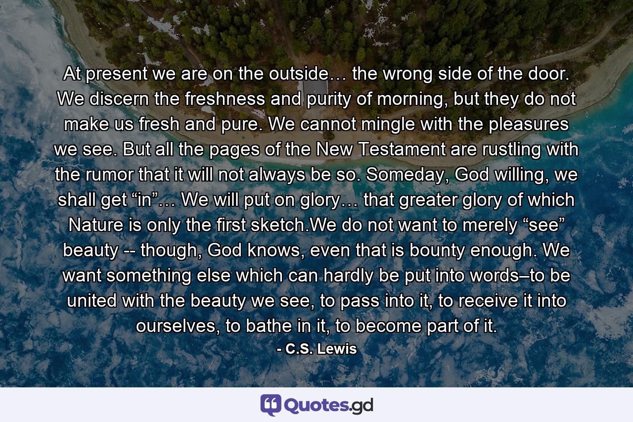 At present we are on the outside… the wrong side of the door. We discern the freshness and purity of morning, but they do not make us fresh and pure. We cannot mingle with the pleasures we see. But all the pages of the New Testament are rustling with the rumor that it will not always be so. Someday, God willing, we shall get “in”… We will put on glory… that greater glory of which Nature is only the first sketch.We do not want to merely “see” beauty -- though, God knows, even that is bounty enough. We want something else which can hardly be put into words–to be united with the beauty we see, to pass into it, to receive it into ourselves, to bathe in it, to become part of it. - Quote by C.S. Lewis