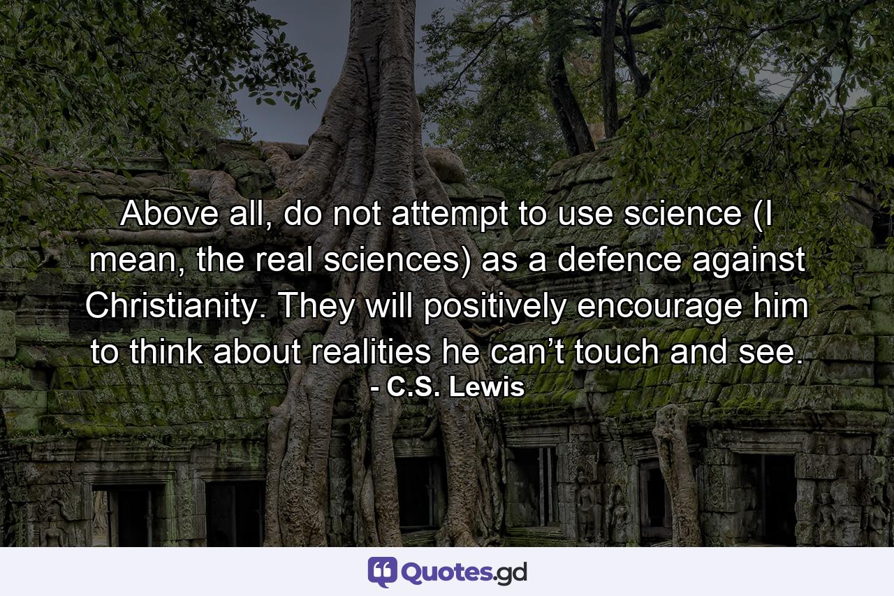 Above all, do not attempt to use science (I mean, the real sciences) as a defence against Christianity. They will positively encourage him to think about realities he can’t touch and see. - Quote by C.S. Lewis