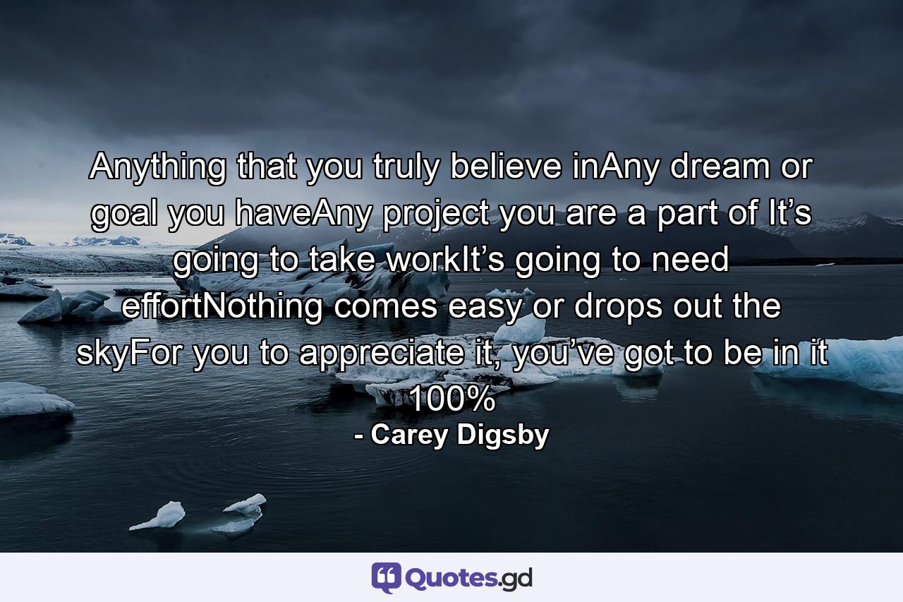 Anything that you truly believe inAny dream or goal you haveAny project you are a part of It’s going to take workIt’s going to need effortNothing comes easy or drops out the skyFor you to appreciate it, you’ve got to be in it 100% - Quote by Carey Digsby