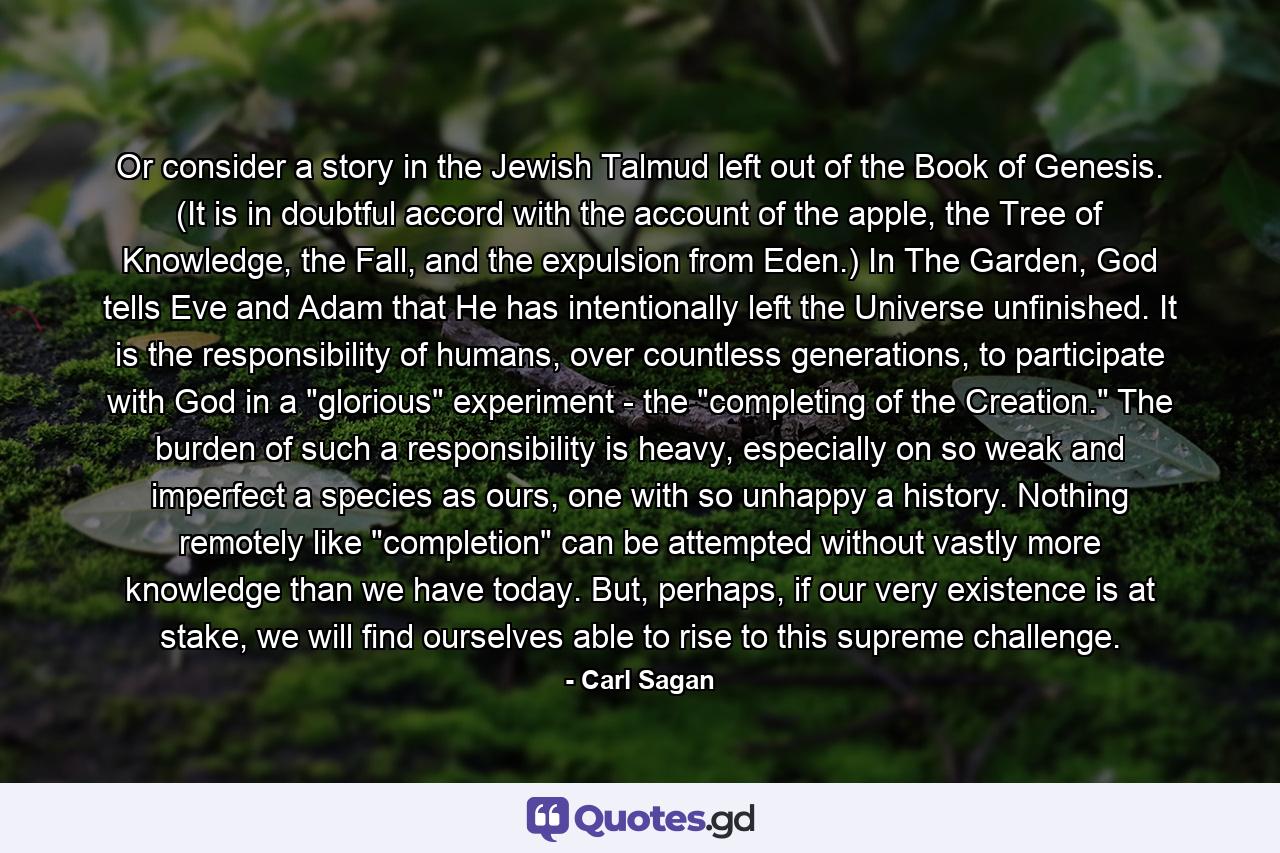 Or consider a story in the Jewish Talmud left out of the Book of Genesis. (It is in doubtful accord with the account of the apple, the Tree of Knowledge, the Fall, and the expulsion from Eden.) In The Garden, God tells Eve and Adam that He has intentionally left the Universe unfinished. It is the responsibility of humans, over countless generations, to participate with God in a 