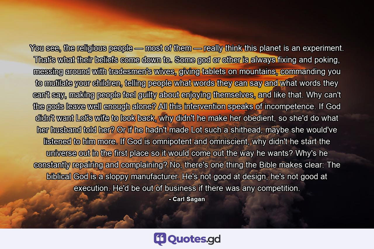 You see, the religious people — most of them — really think this planet is an experiment. That's what their beliefs come down to. Some god or other is always fixing and poking, messing around with tradesmen's wives, giving tablets on mountains, commanding you to mutilate your children, telling people what words they can say and what words they can't say, making people feel guilty about enjoying themselves, and like that. Why can't the gods leave well enough alone? All this intervention speaks of incompetence. If God didn't want Lot's wife to look back, why didn't he make her obedient, so she'd do what her husband told her? Or if he hadn't made Lot such a shithead, maybe she would've listened to him more. If God is omnipotent and omniscient, why didn't he start the universe out in the first place so it would come out the way he wants? Why's he constantly repairing and complaining? No, there's one thing the Bible makes clear: The biblical God is a sloppy manufacturer. He's not good at design, he's not good at execution. He'd be out of business if there was any competition. - Quote by Carl Sagan