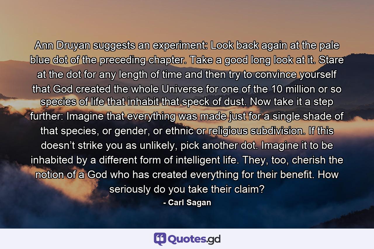 Ann Druyan suggests an experiment: Look back again at the pale blue dot of the preceding chapter. Take a good long look at it. Stare at the dot for any length of time and then try to convince yourself that God created the whole Universe for one of the 10 million or so species of life that inhabit that speck of dust. Now take it a step further: Imagine that everything was made just for a single shade of that species, or gender, or ethnic or religious subdivision. If this doesn’t strike you as unlikely, pick another dot. Imagine it to be inhabited by a different form of intelligent life. They, too, cherish the notion of a God who has created everything for their benefit. How seriously do you take their claim? - Quote by Carl Sagan