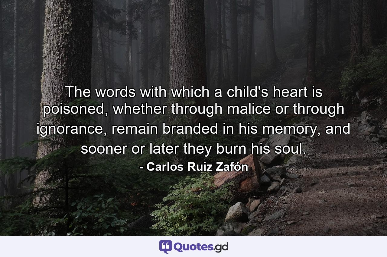 The words with which a child's heart is poisoned, whether through malice or through ignorance, remain branded in his memory, and sooner or later they burn his soul. - Quote by Carlos Ruiz Zafón