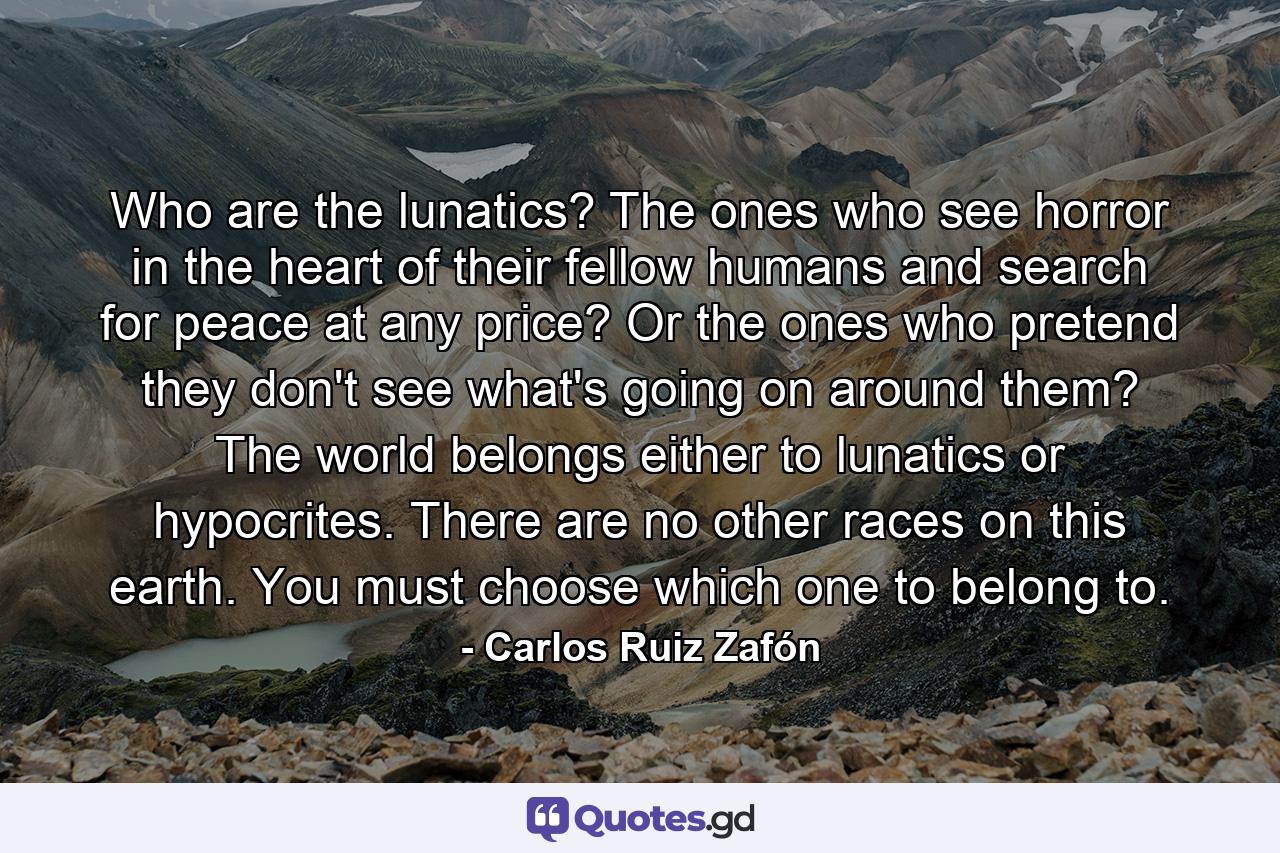 Who are the lunatics? The ones who see horror in the heart of their fellow humans and search for peace at any price? Or the ones who pretend they don't see what's going on around them? The world belongs either to lunatics or hypocrites. There are no other races on this earth. You must choose which one to belong to. - Quote by Carlos Ruiz Zafón