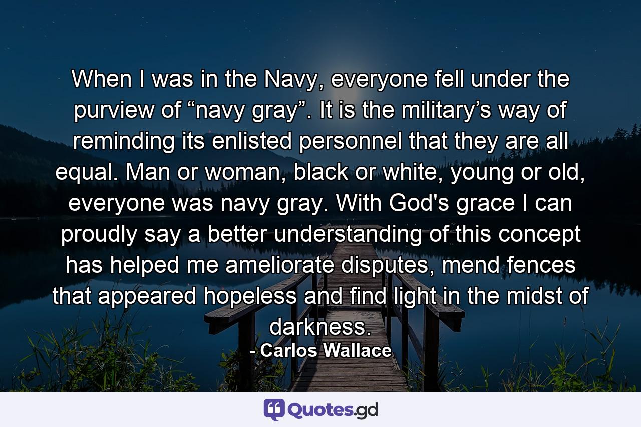 When I was in the Navy, everyone fell under the purview of “navy gray”. It is the military’s way of reminding its enlisted personnel that they are all equal. Man or woman, black or white, young or old, everyone was navy gray. With God's grace I can proudly say a better understanding of this concept has helped me ameliorate disputes, mend fences that appeared hopeless and find light in the midst of darkness. - Quote by Carlos Wallace