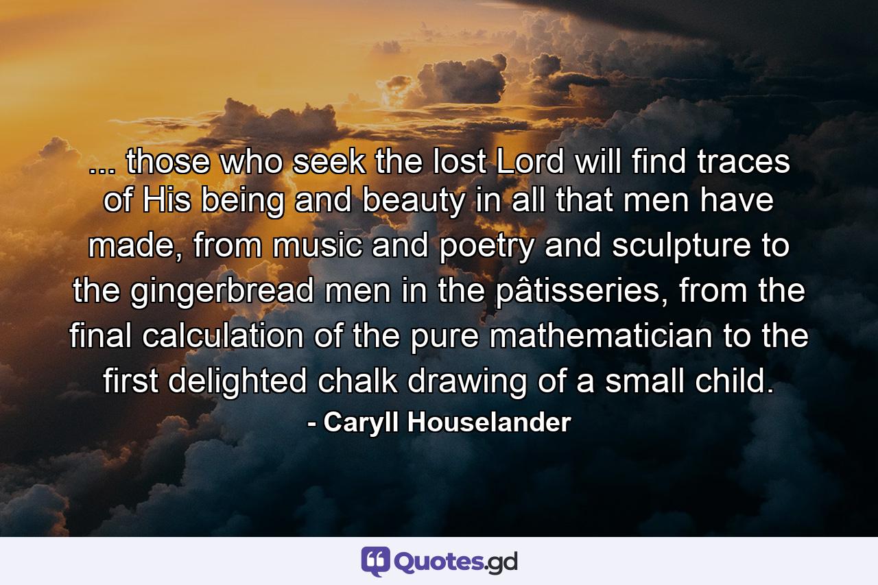 ... those who seek the lost Lord will find traces of His being and beauty in all that men have made, from music and poetry and sculpture to the gingerbread men in the pâtisseries, from the final calculation of the pure mathematician to the first delighted chalk drawing of a small child. - Quote by Caryll Houselander