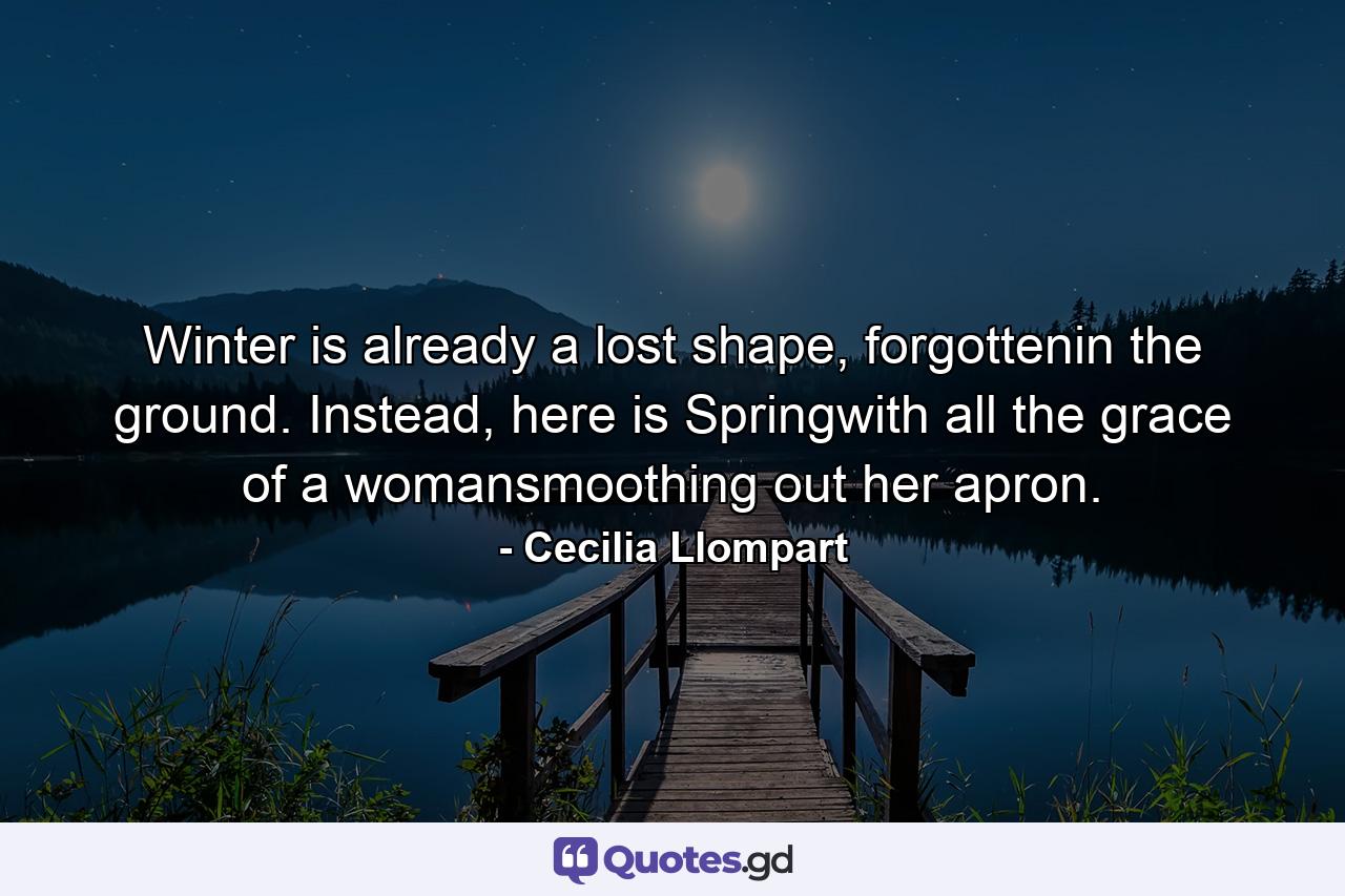 Winter is already a lost shape, forgottenin the ground. Instead, here is Springwith all the grace of a womansmoothing out her apron. - Quote by Cecilia Llompart