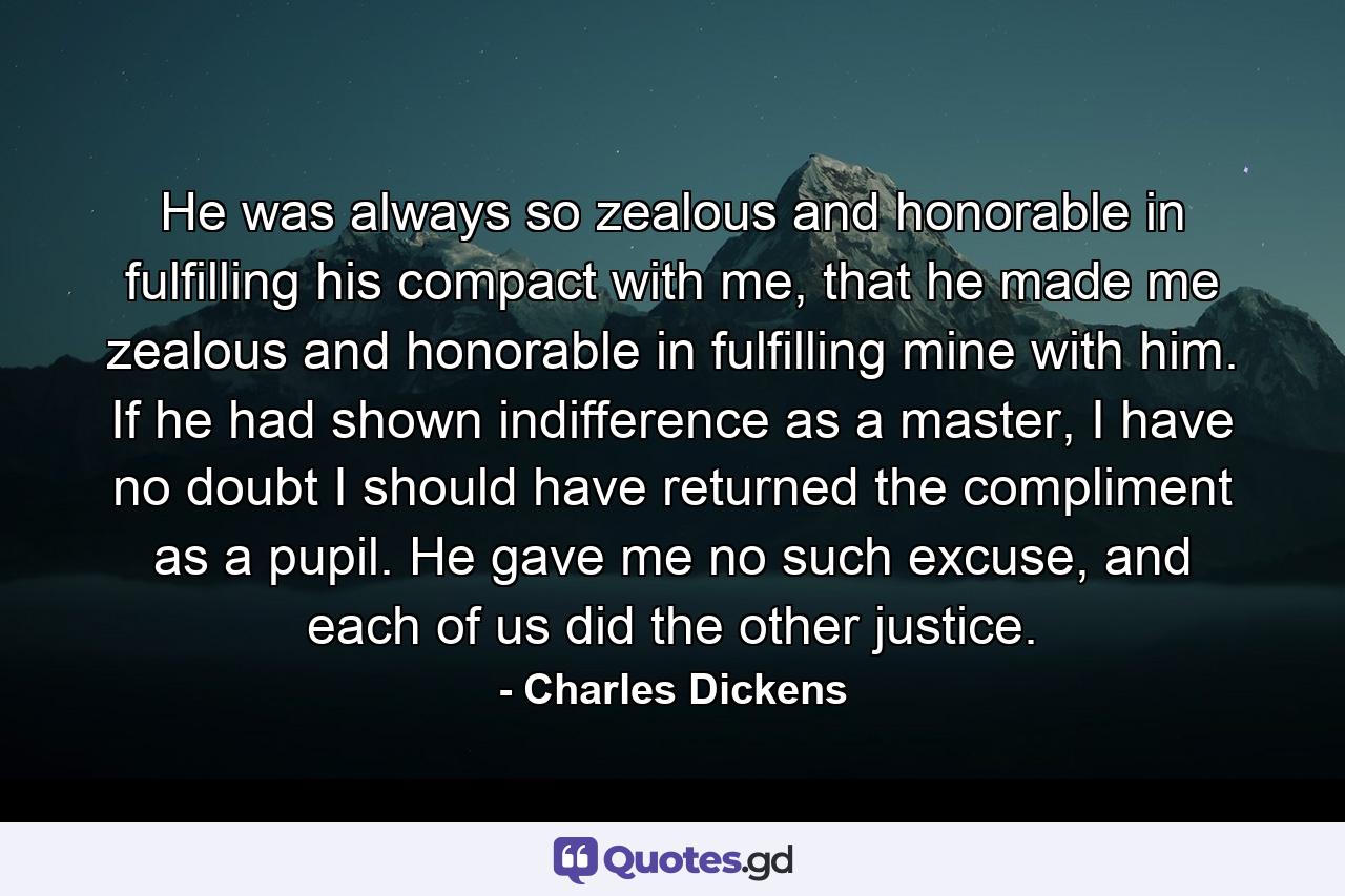 He was always so zealous and honorable in fulfilling his compact with me, that he made me zealous and honorable in fulfilling mine with him. If he had shown indifference as a master, I have no doubt I should have returned the compliment as a pupil. He gave me no such excuse, and each of us did the other justice. - Quote by Charles Dickens