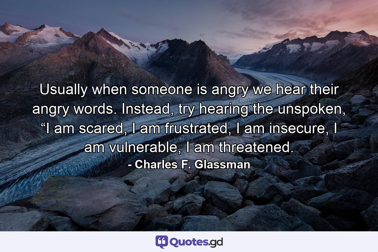 Usually when someone is angry we hear their angry words. Instead, try hearing the unspoken, “I am scared, I am frustrated, I am insecure, I am vulnerable, I am threatened. - Quote by Charles F. Glassman