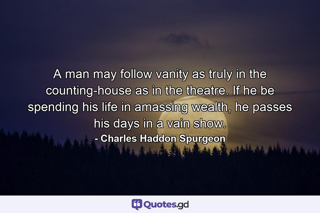 A man may follow vanity as truly in the counting-house as in the theatre. If he be spending his life in amassing wealth, he passes his days in a vain show. - Quote by Charles Haddon Spurgeon