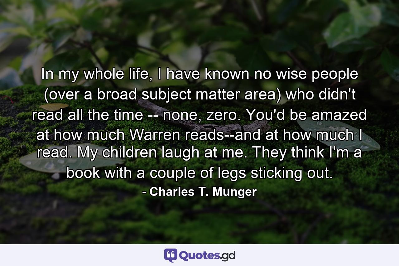 In my whole life, I have known no wise people (over a broad subject matter area) who didn't read all the time -- none, zero. You'd be amazed at how much Warren reads--and at how much I read. My children laugh at me. They think I'm a book with a couple of legs sticking out. - Quote by Charles T. Munger