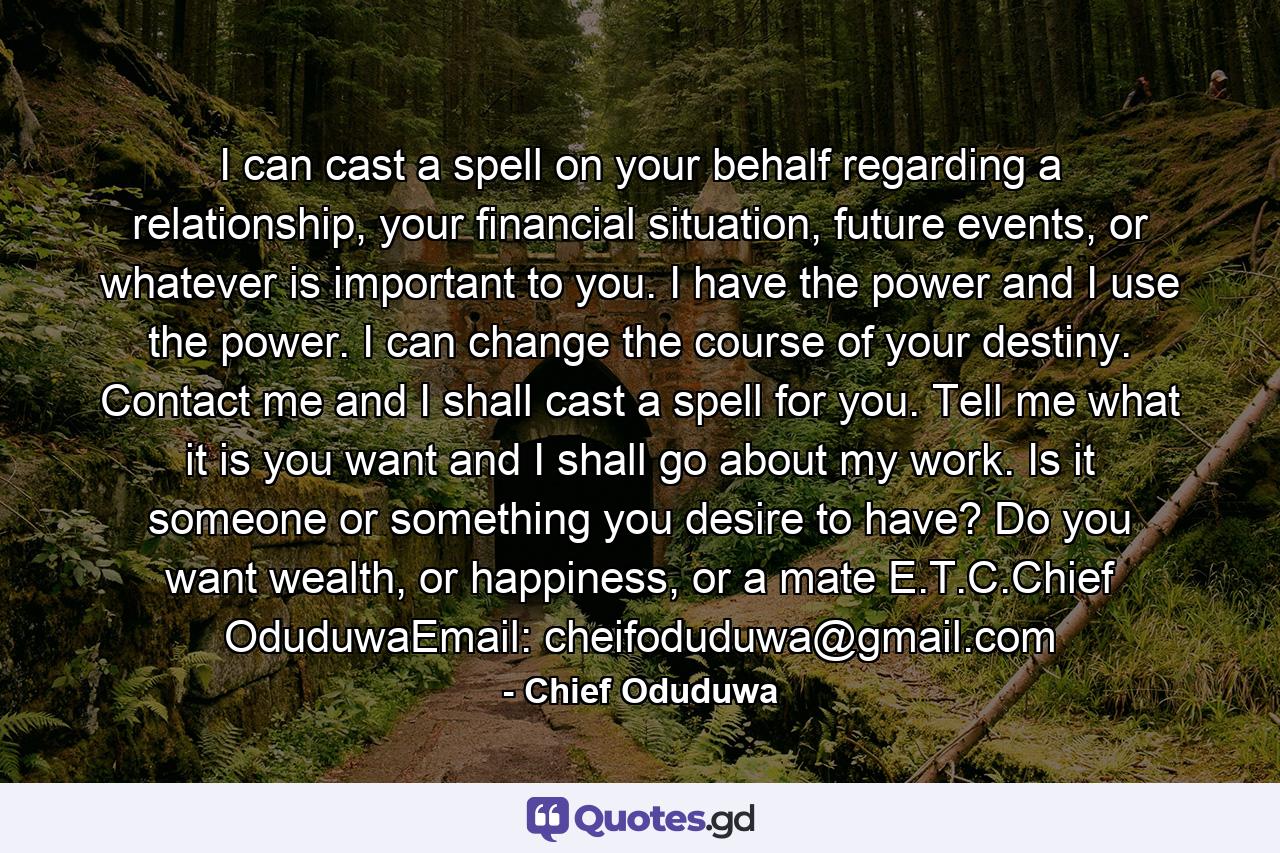 I can cast a spell on your behalf regarding a relationship, your financial situation, future events, or whatever is important to you. I have the power and I use the power. I can change the course of your destiny. Contact me and I shall cast a spell for you. Tell me what it is you want and I shall go about my work. Is it someone or something you desire to have? Do you want wealth, or happiness, or a mate E.T.C.Chief OduduwaEmail: cheifoduduwa@gmail.com - Quote by Chief Oduduwa