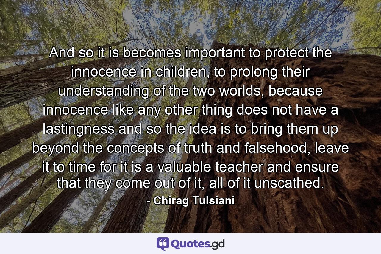 And so it is becomes important to protect the innocence in children, to prolong their understanding of the two worlds, because innocence like any other thing does not have a lastingness and so the idea is to bring them up beyond the concepts of truth and falsehood, leave it to time for it is a valuable teacher and ensure that they come out of it, all of it unscathed. - Quote by Chirag Tulsiani