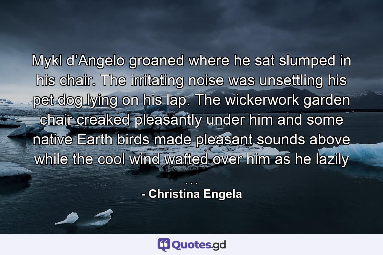 Mykl d’Angelo groaned where he sat slumped in his chair. The irritating noise was unsettling his pet dog lying on his lap. The wickerwork garden chair creaked pleasantly under him and some native Earth birds made pleasant sounds above while the cool wind wafted over him as he lazily … - Quote by Christina Engela