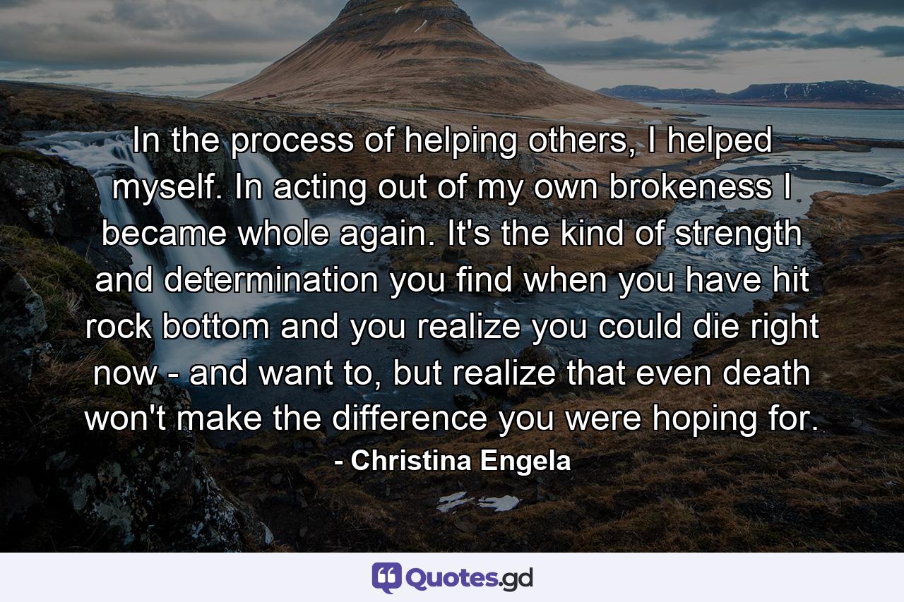 In the process of helping others, I helped myself. In acting out of my own brokeness I became whole again. It's the kind of strength and determination you find when you have hit rock bottom and you realize you could die right now - and want to, but realize that even death won't make the difference you were hoping for. - Quote by Christina Engela