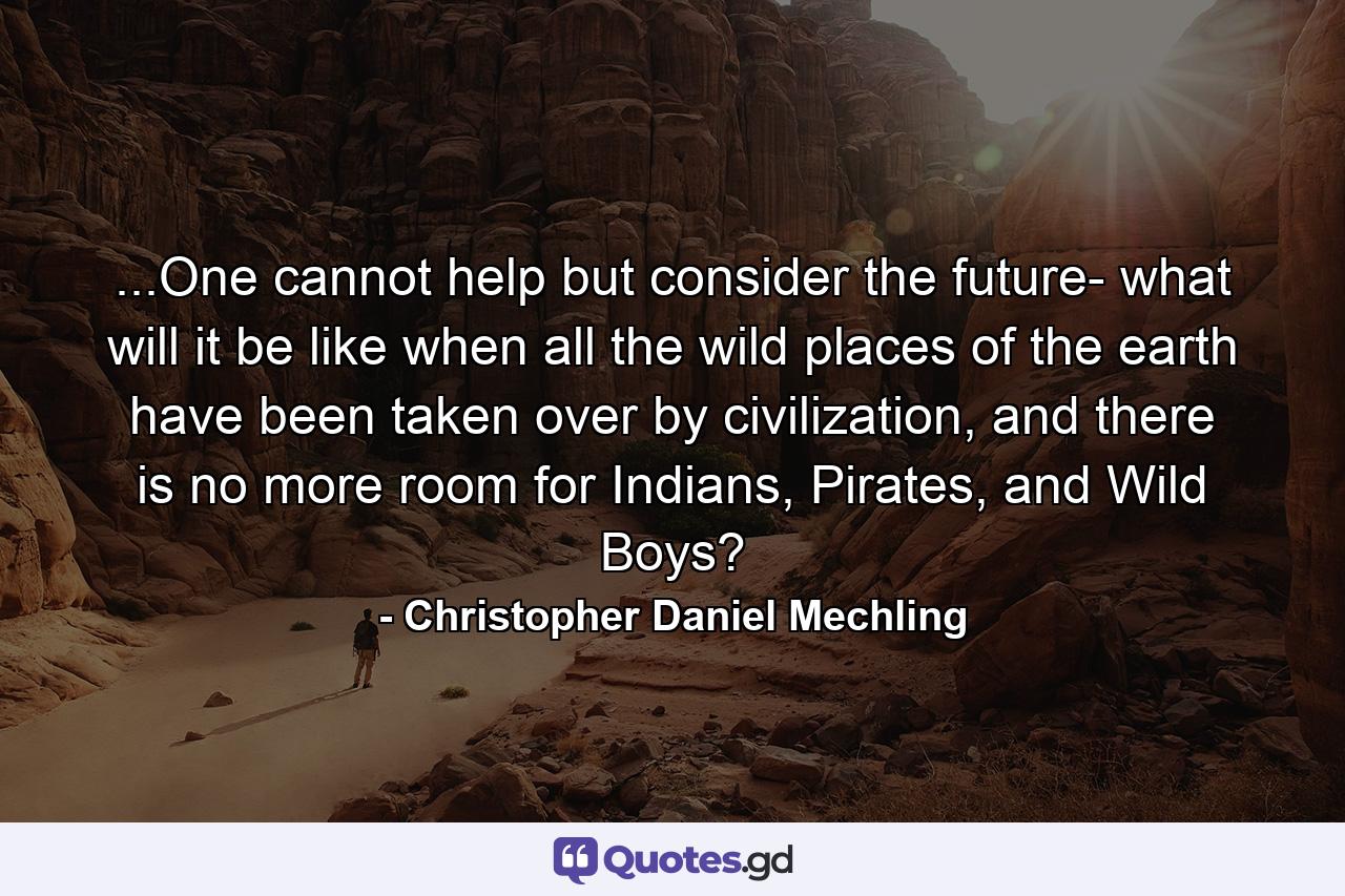 ...One cannot help but consider the future- what will it be like when all the wild places of the earth have been taken over by civilization, and there is no more room for Indians, Pirates, and Wild Boys? - Quote by Christopher Daniel Mechling