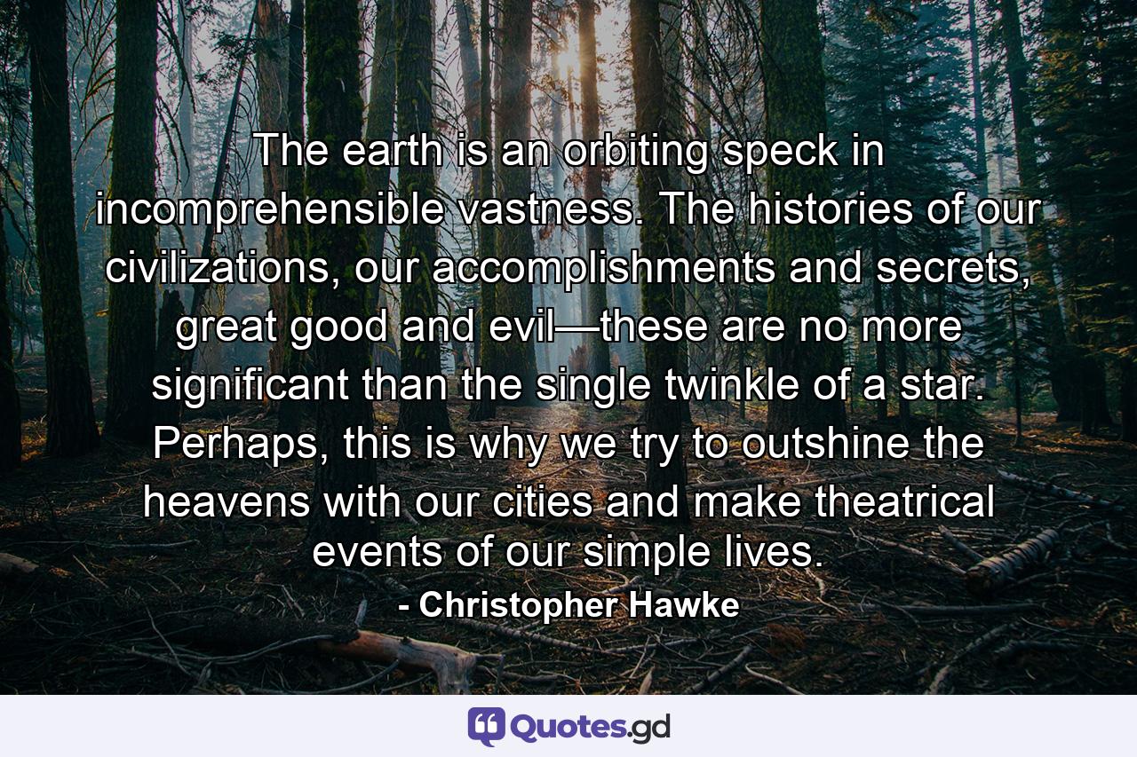 The earth is an orbiting speck in incomprehensible vastness. The histories of our civilizations, our accomplishments and secrets, great good and evil—these are no more significant than the single twinkle of a star. Perhaps, this is why we try to outshine the heavens with our cities and make theatrical events of our simple lives. - Quote by Christopher Hawke