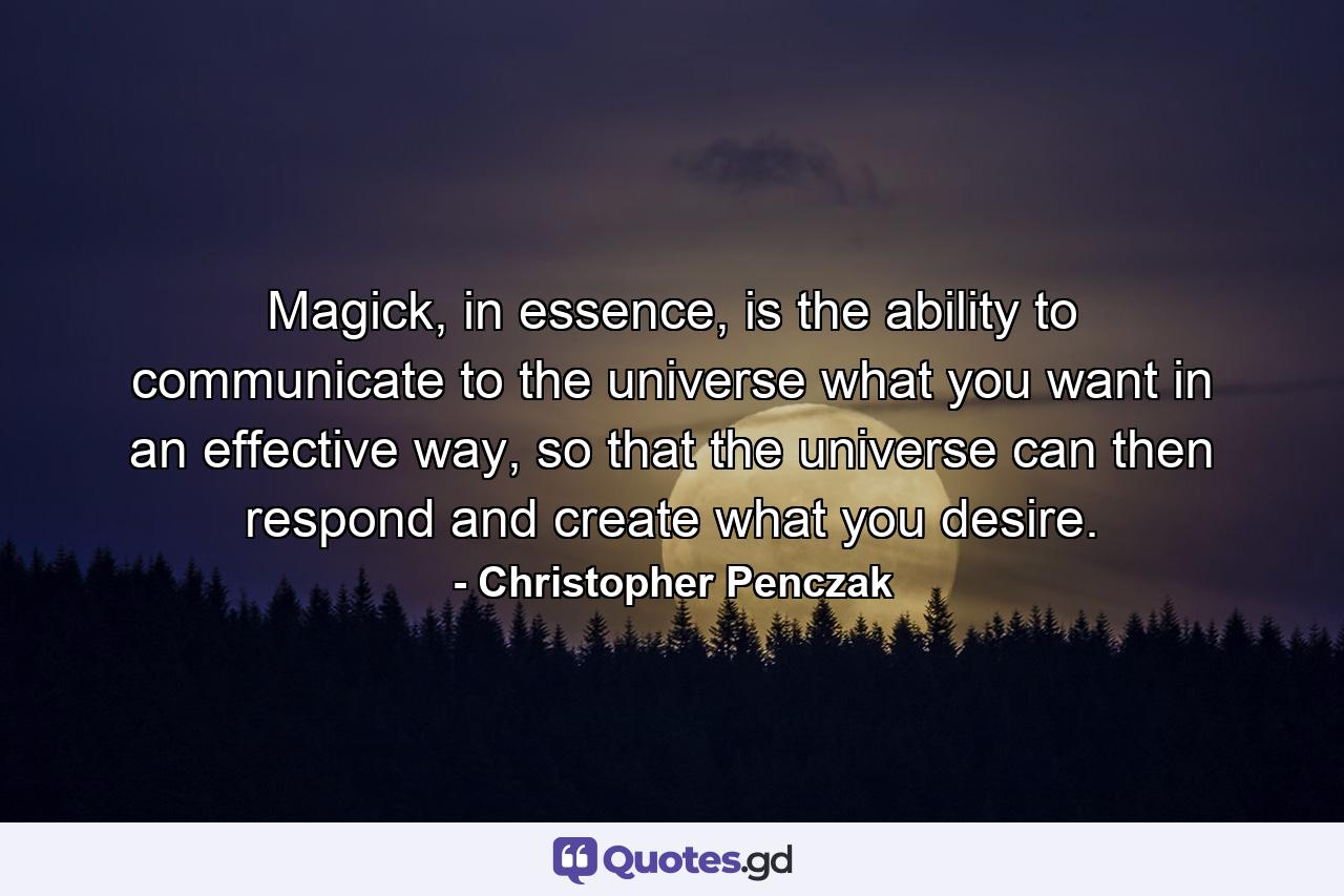 Magick, in essence, is the ability to communicate to the universe what you want in an effective way, so that the universe can then respond and create what you desire. - Quote by Christopher Penczak