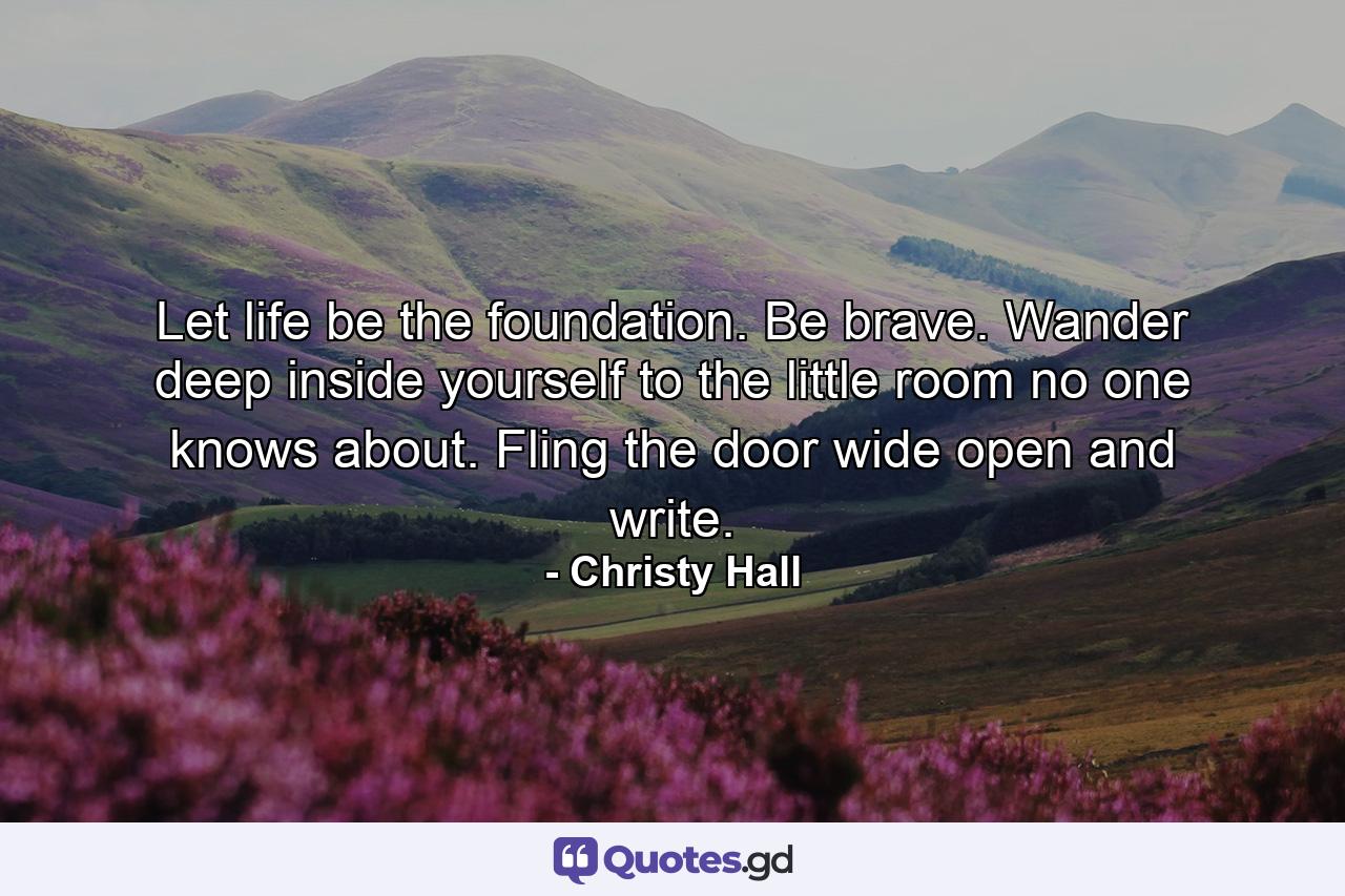 Let life be the foundation. Be brave. Wander deep inside yourself to the little room no one knows about. Fling the door wide open and write. - Quote by Christy Hall