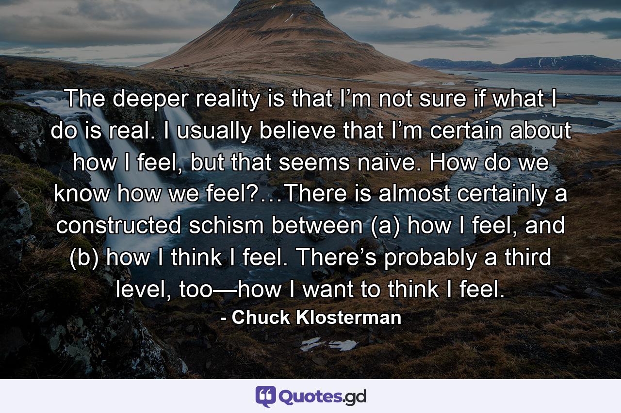 The deeper reality is that I’m not sure if what I do is real. I usually believe that I’m certain about how I feel, but that seems naive. How do we know how we feel?…There is almost certainly a constructed schism between (a) how I feel, and (b) how I think I feel. There’s probably a third level, too—how I want to think I feel. - Quote by Chuck Klosterman