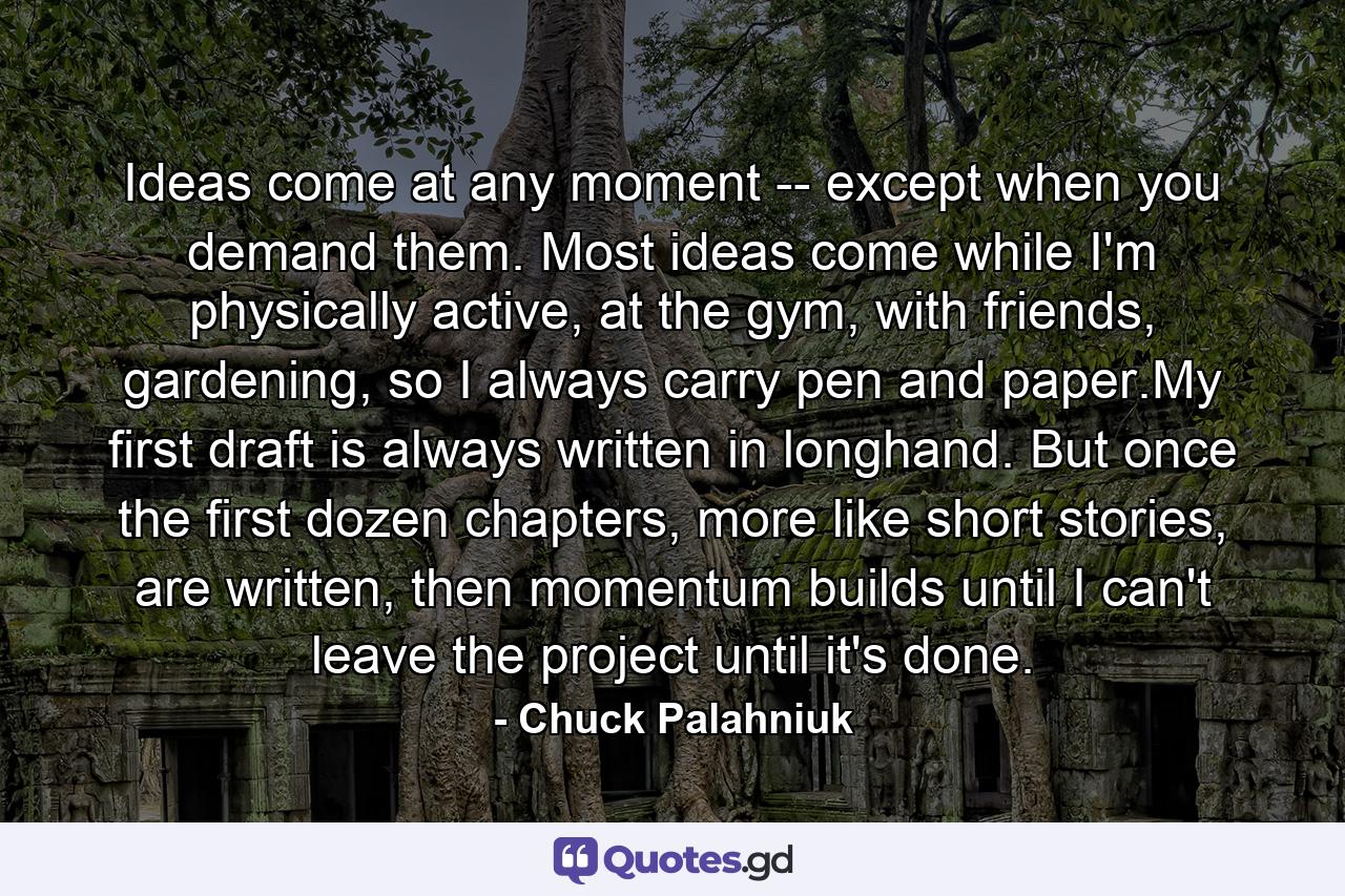 Ideas come at any moment -- except when you demand them. Most ideas come while I'm physically active, at the gym, with friends, gardening, so I always carry pen and paper.My first draft is always written in longhand. But once the first dozen chapters, more like short stories, are written, then momentum builds until I can't leave the project until it's done. - Quote by Chuck Palahniuk