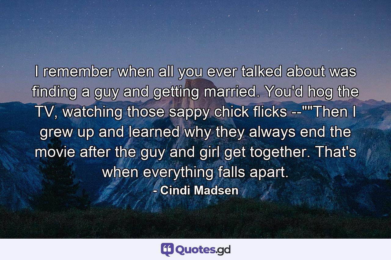 I remember when all you ever talked about was finding a guy and getting married. You'd hog the TV, watching those sappy chick flicks --