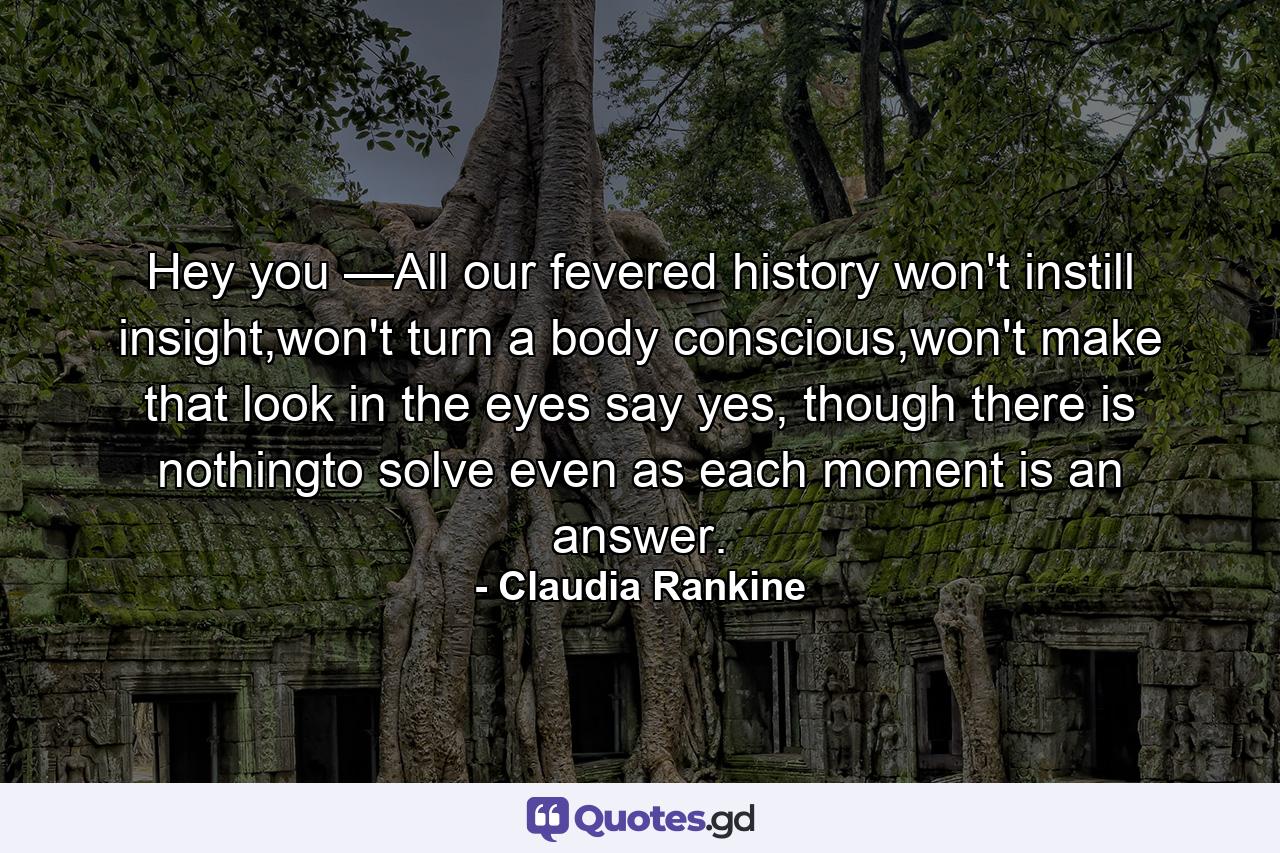 Hey you —All our fevered history won't instill insight,won't turn a body conscious,won't make that look in the eyes say yes, though there is nothingto solve even as each moment is an answer. - Quote by Claudia Rankine