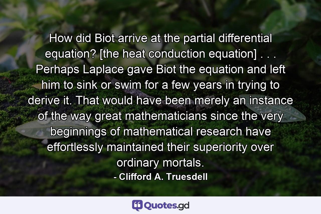 How did Biot arrive at the partial differential equation? [the heat conduction equation] . . . Perhaps Laplace gave Biot the equation and left him to sink or swim for a few years in trying to derive it. That would have been merely an instance of the way great mathematicians since the very beginnings of mathematical research have effortlessly maintained their superiority over ordinary mortals. - Quote by Clifford A. Truesdell