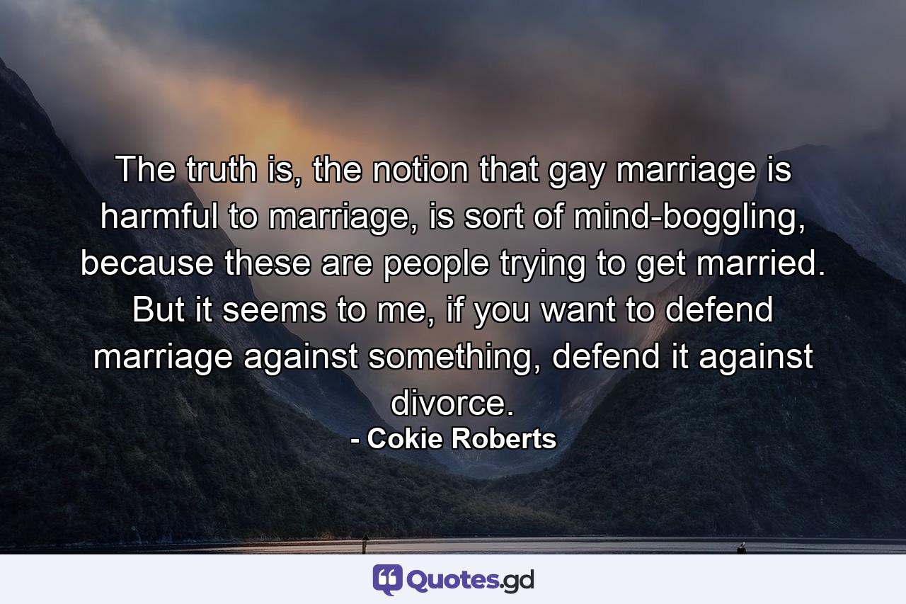 The truth is, the notion that gay marriage is harmful to marriage, is sort of mind-boggling, because these are people trying to get married. But it seems to me, if you want to defend marriage against something, defend it against divorce. - Quote by Cokie Roberts