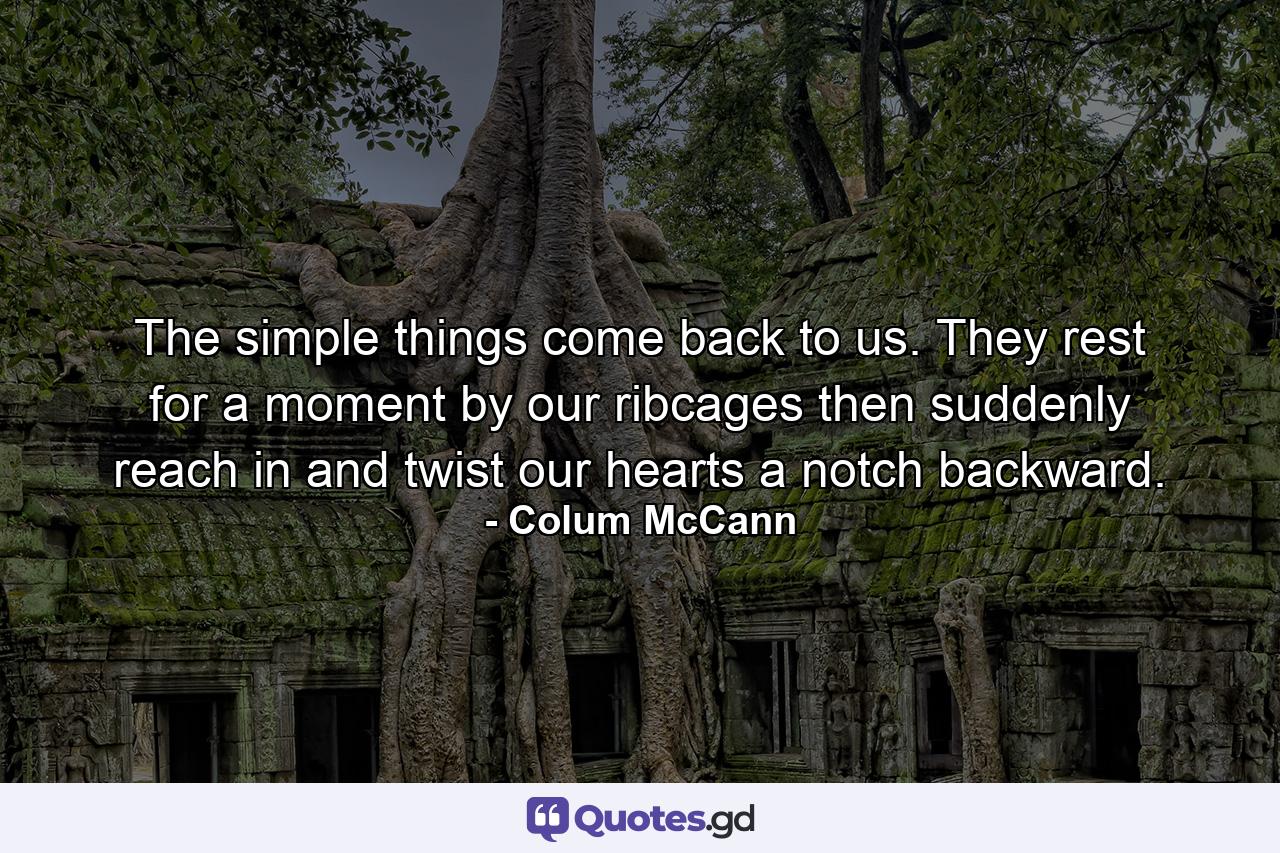 The simple things come back to us. They rest for a moment by our ribcages then suddenly reach in and twist our hearts a notch backward. - Quote by Colum McCann