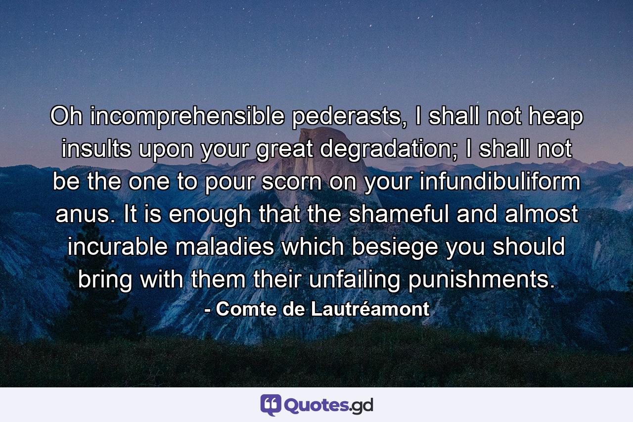 Oh incomprehensible pederasts, I shall not heap insults upon your great degradation; I shall not be the one to pour scorn on your infundibuliform anus. It is enough that the shameful and almost incurable maladies which besiege you should bring with them their unfailing punishments. - Quote by Comte de Lautréamont