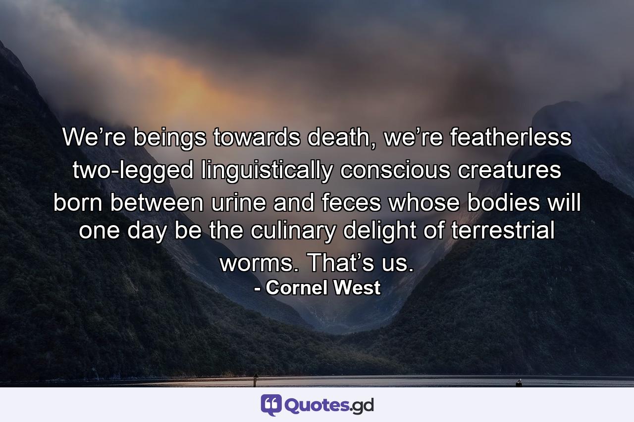 We’re beings towards death, we’re featherless two-legged linguistically conscious creatures born between urine and feces whose bodies will one day be the culinary delight of terrestrial worms. That’s us. - Quote by Cornel West