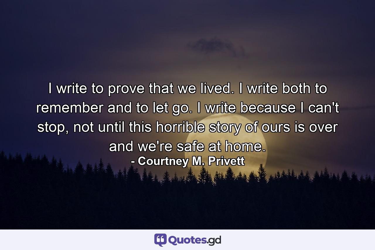 I write to prove that we lived. I write both to remember and to let go. I write because I can't stop, not until this horrible story of ours is over and we're safe at home. - Quote by Courtney M. Privett