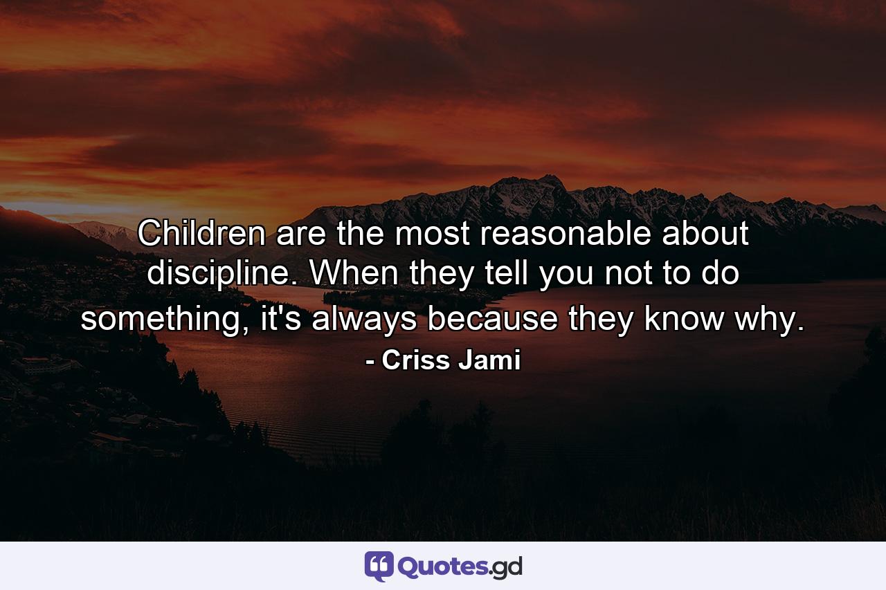 Children are the most reasonable about discipline. When they tell you not to do something, it's always because they know why. - Quote by Criss Jami