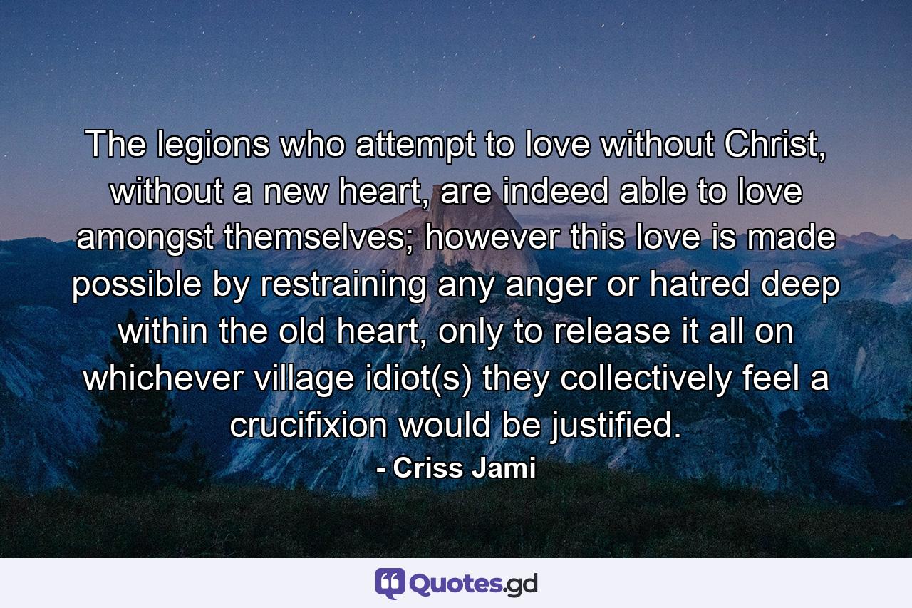 The legions who attempt to love without Christ, without a new heart, are indeed able to love amongst themselves; however this love is made possible by restraining any anger or hatred deep within the old heart, only to release it all on whichever village idiot(s) they collectively feel a crucifixion would be justified. - Quote by Criss Jami