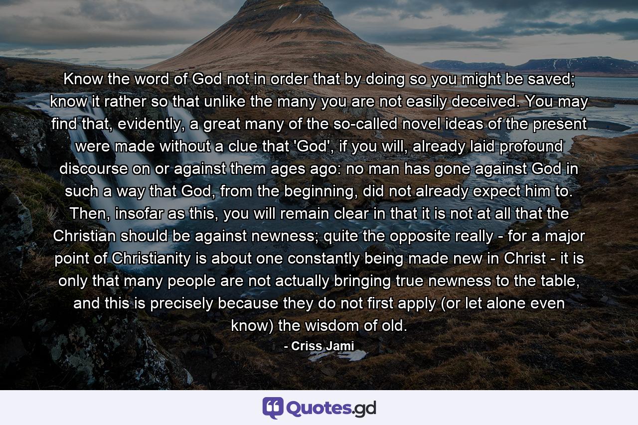 Know the word of God not in order that by doing so you might be saved; know it rather so that unlike the many you are not easily deceived. You may find that, evidently, a great many of the so-called novel ideas of the present were made without a clue that 'God', if you will, already laid profound discourse on or against them ages ago: no man has gone against God in such a way that God, from the beginning, did not already expect him to. Then, insofar as this, you will remain clear in that it is not at all that the Christian should be against newness; quite the opposite really - for a major point of Christianity is about one constantly being made new in Christ - it is only that many people are not actually bringing true newness to the table, and this is precisely because they do not first apply (or let alone even know) the wisdom of old. - Quote by Criss Jami