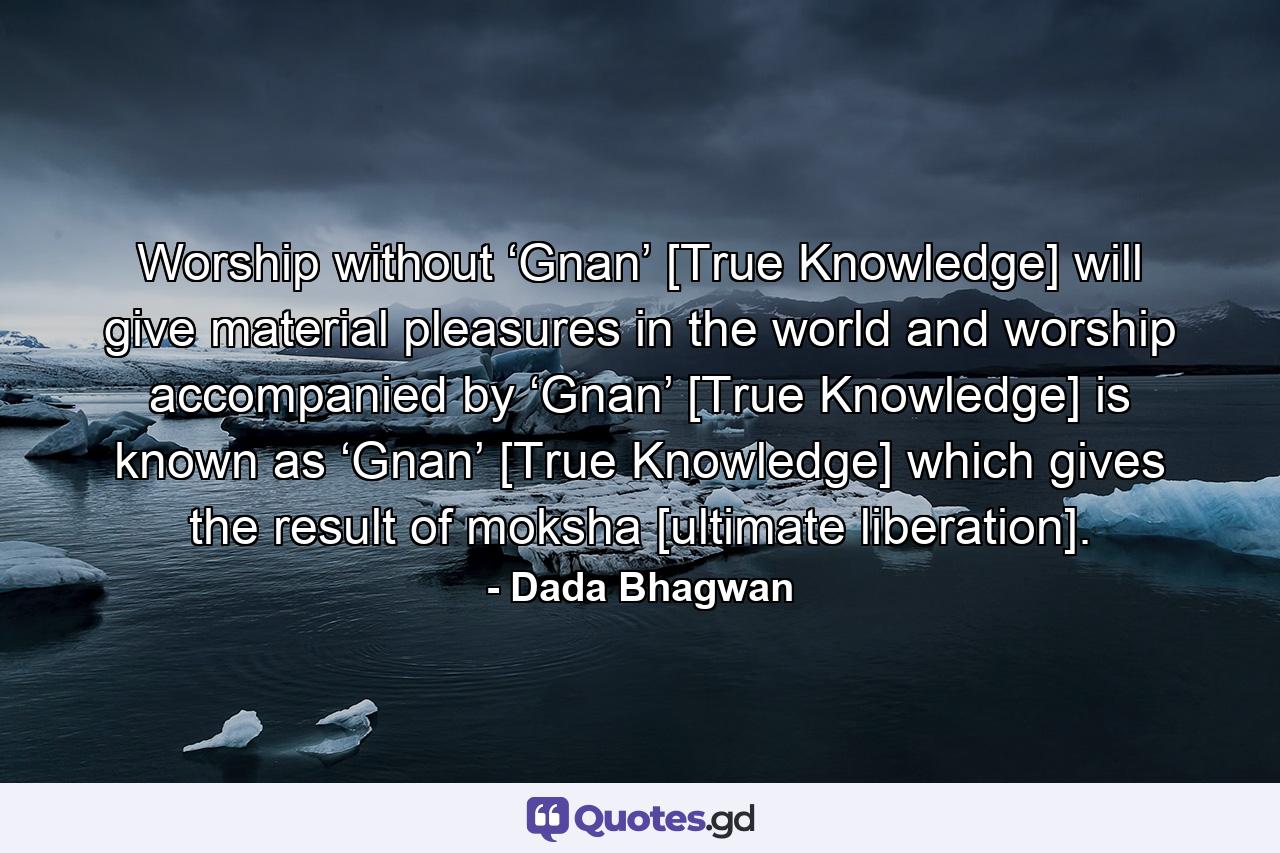 Worship without ‘Gnan’ [True Knowledge] will give material pleasures in the world and worship accompanied by ‘Gnan’ [True Knowledge] is known as ‘Gnan’ [True Knowledge] which gives the result of moksha [ultimate liberation]. - Quote by Dada Bhagwan