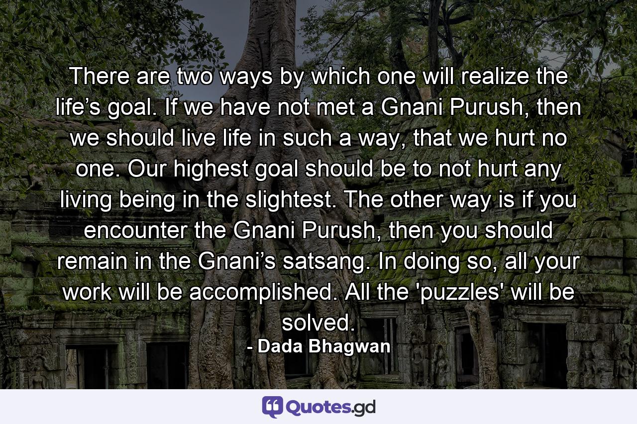 There are two ways by which one will realize the life’s goal. If we have not met a Gnani Purush, then we should live life in such a way, that we hurt no one. Our highest goal should be to not hurt any living being in the slightest. The other way is if you encounter the Gnani Purush, then you should remain in the Gnani’s satsang. In doing so, all your work will be accomplished. All the 'puzzles' will be solved. - Quote by Dada Bhagwan