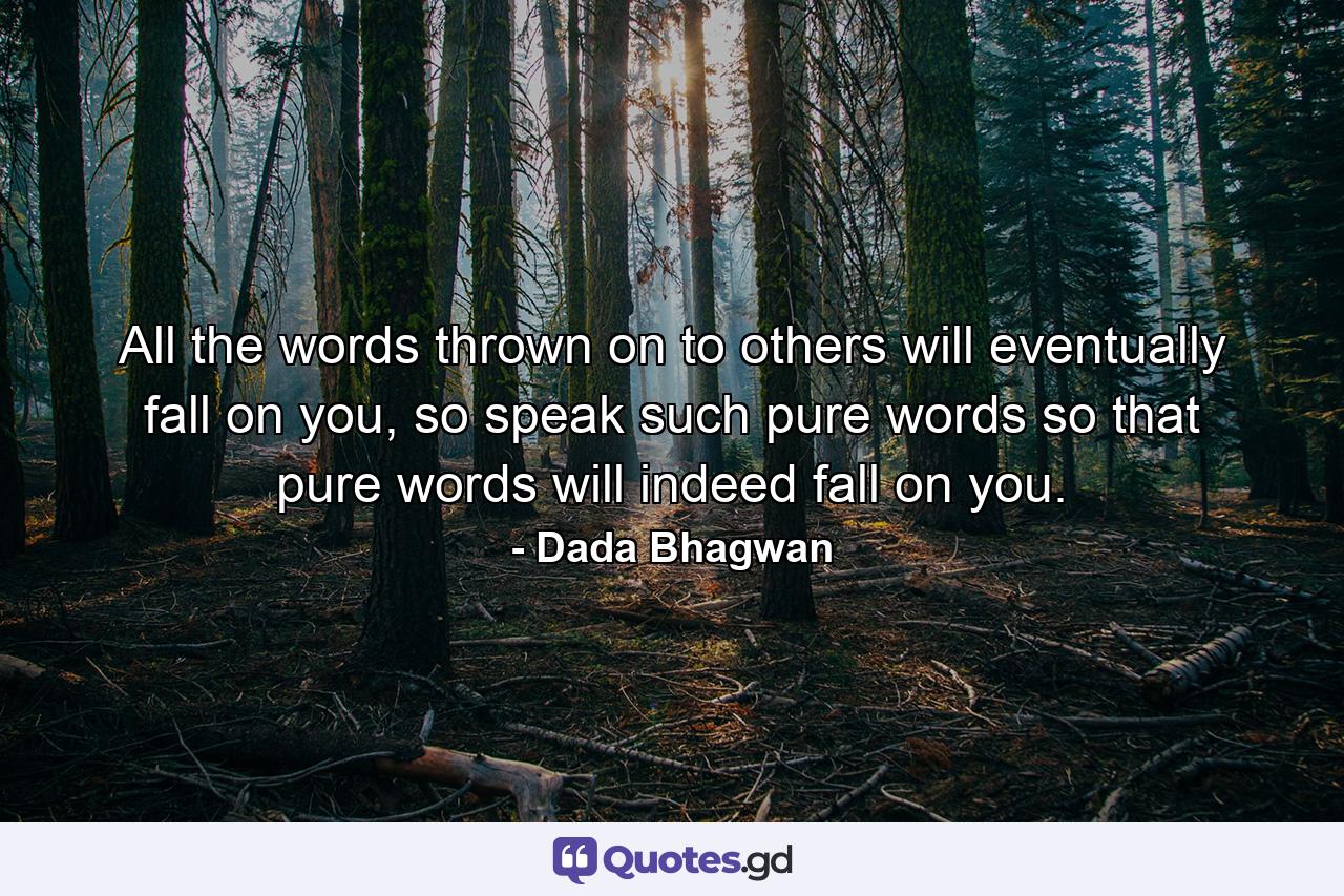 All the words thrown on to others will eventually fall on you, so speak such pure words so that pure words will indeed fall on you. - Quote by Dada Bhagwan