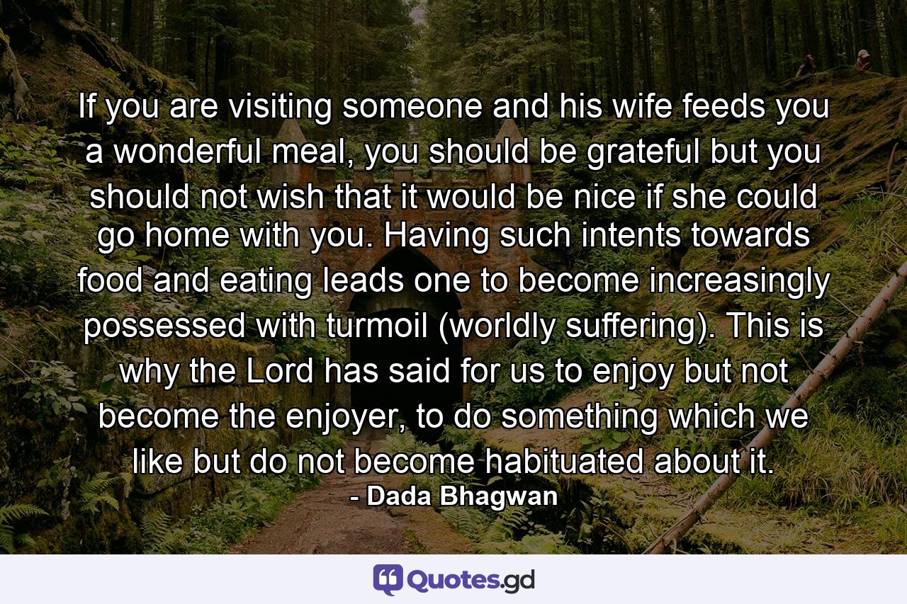 If you are visiting someone and his wife feeds you a wonderful meal, you should be grateful but you should not wish that it would be nice if she could go home with you. Having such intents towards food and eating leads one to become increasingly possessed with turmoil (worldly suffering). This is why the Lord has said for us to enjoy but not become the enjoyer, to do something which we like but do not become habituated about it. - Quote by Dada Bhagwan