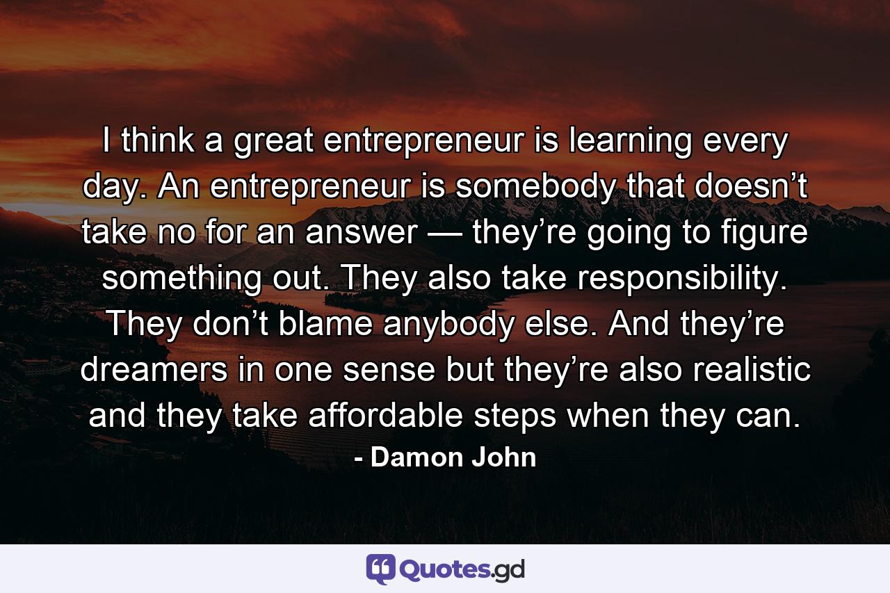 I think a great entrepreneur is learning every day. An entrepreneur is somebody that doesn’t take no for an answer — they’re going to figure something out. They also take responsibility. They don’t blame anybody else. And they’re dreamers in one sense but they’re also realistic and they take affordable steps when they can. - Quote by Damon John